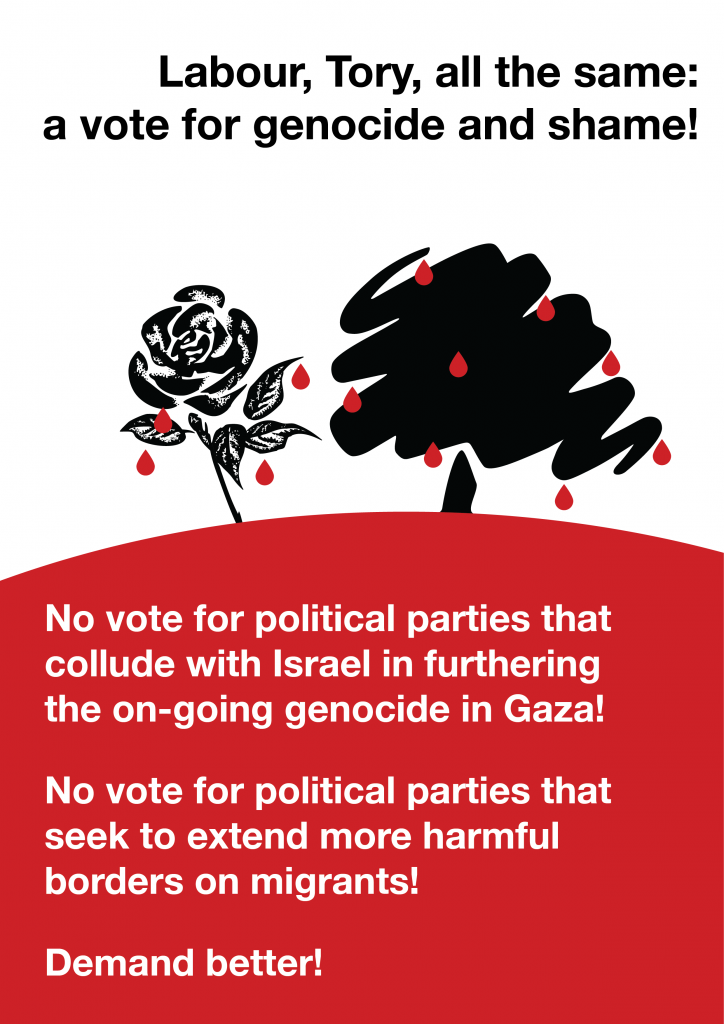 An A4 poster reading "Labour Tory all the same: a vote for genocide and shame! No vote for political parties that collude with Israel in furthering the on-going genocide in Gaza! No vote for political parties that seek to extend more harmful borders on migrants! demand better!." The Labour rose and Tory tree are in back with red blooddrops dripping from them down onto the ground.